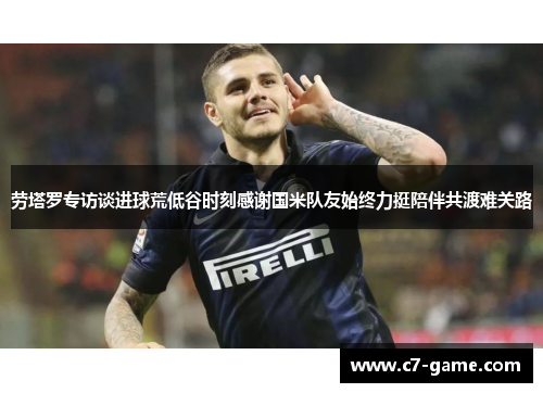 劳塔罗专访谈进球荒低谷时刻感谢国米队友始终力挺陪伴共渡难关路