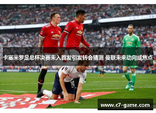 卡塞米罗足总杯决赛未入首发引发转会猜测 曼联未来动向成焦点