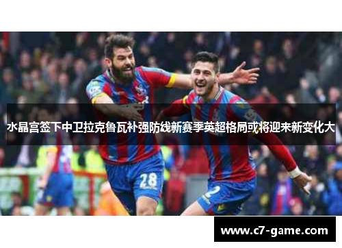 水晶宫签下中卫拉克鲁瓦补强防线新赛季英超格局或将迎来新变化大 水晶宫签下中卫拉克鲁瓦补强防线新赛季英超格局或将迎来新变化大